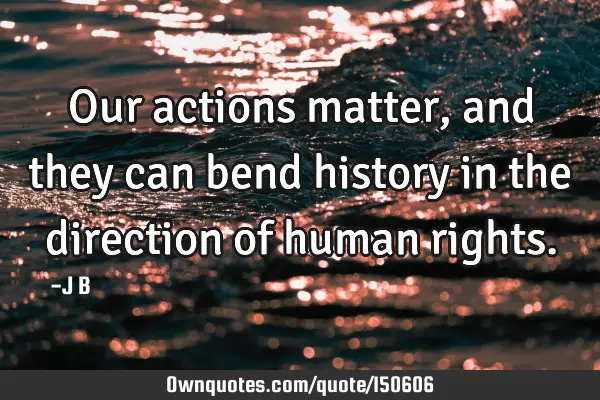 Our actions matter, and they can bend history in the direction of human