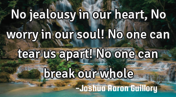No jealousy in our heart, No worry in our soul! No one can tear us apart! No one can break our