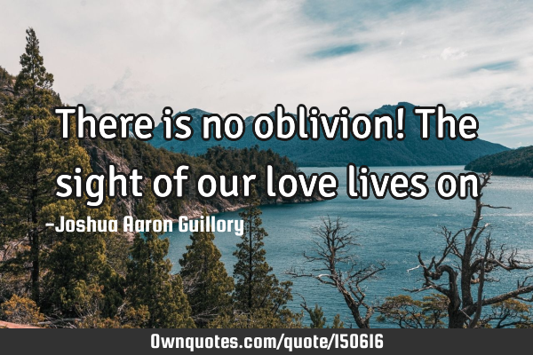 There is no oblivion! The sight of our love lives
