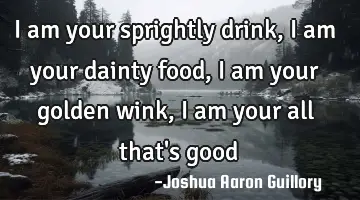 I am your sprightly drink, I am your dainty food, I am your golden wink, I am your all that