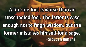 A literate fool is worse than an unschooled fool. The latter is wise enough not to feign wisdom,
