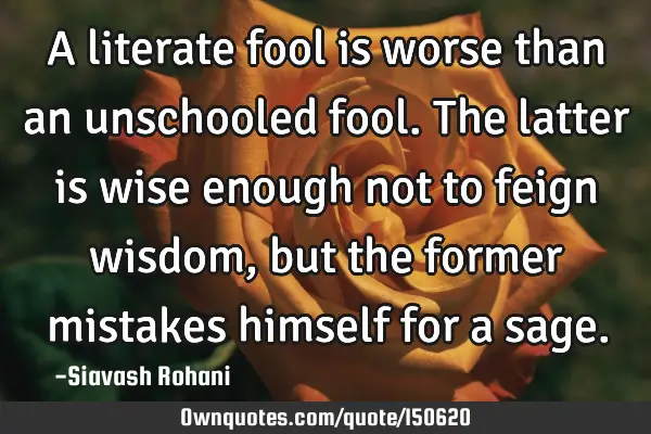 A literate fool is worse than an unschooled fool. The latter is wise enough not to feign wisdom,