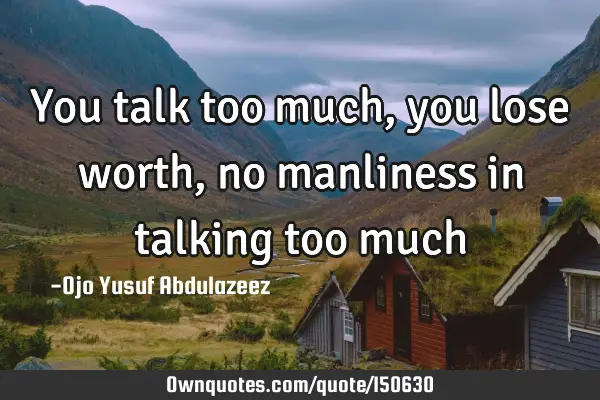 You talk too much, you lose worth, no manliness in talking too