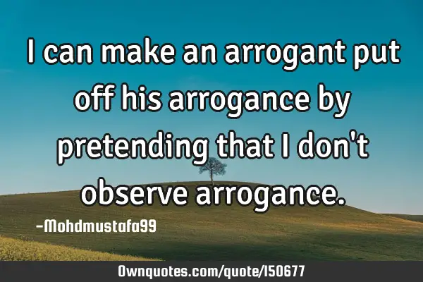 I can make an arrogant put off his arrogance by pretending that I don