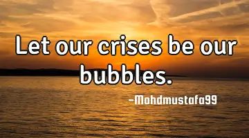 Let our crises be our bubbles.