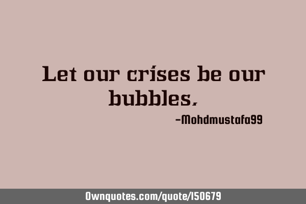 Let our crises be our