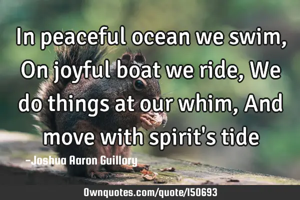 In peaceful ocean we swim, On joyful boat we ride, We do things at our whim, And move with spirit