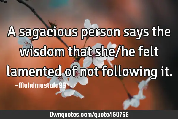 A sagacious person says the wisdom that she/he felt lamented of not following