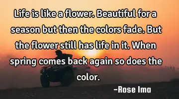 Life is like a flower. Beautiful for a season but then the colors fade. But the flower still has