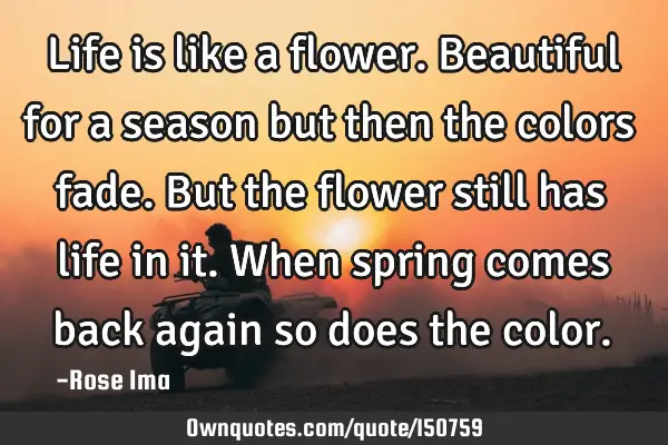 Life is like a flower. Beautiful for a season but then the colors fade. But the flower still has