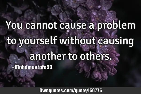 You cannot cause a problem to yourself without causing another to