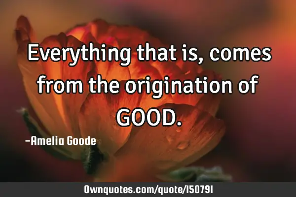 Everything that is, comes from the origination of GOOD