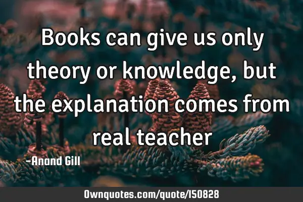 Books can give us only theory or knowledge, but the explanation comes from real