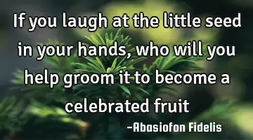 If you laugh at the little seed in your hands, who will you help groom it to become a celebrated