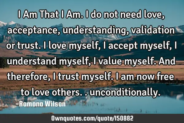 I Am That I Am. I do not need love, acceptance, understanding, validation or trust. I love myself, I
