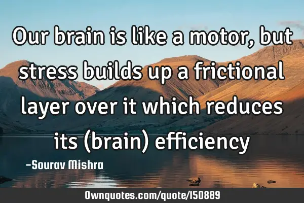 Our brain is like a motor, but stress builds up a frictional layer over it which reduces its (brain)
