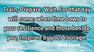 Train, Prepare, Wait. For that day will come; when time bows to your resilience and those beside