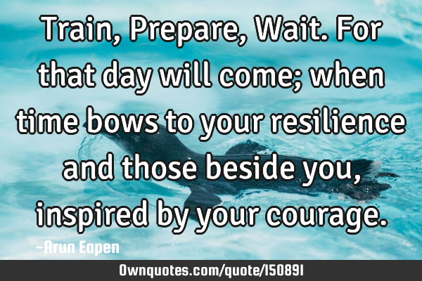 Train, Prepare, Wait. For that day will come; when time bows to your resilience and those beside