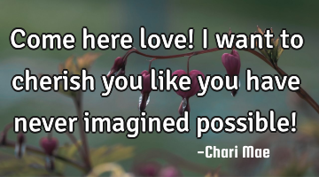 Come here love! I want to cherish you like you have never imagined possible!