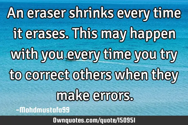 An eraser shrinks every time it erases. This may happen with you every time you try to correct