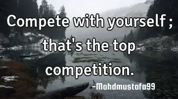 Compete with yourself ; that's the top competition.