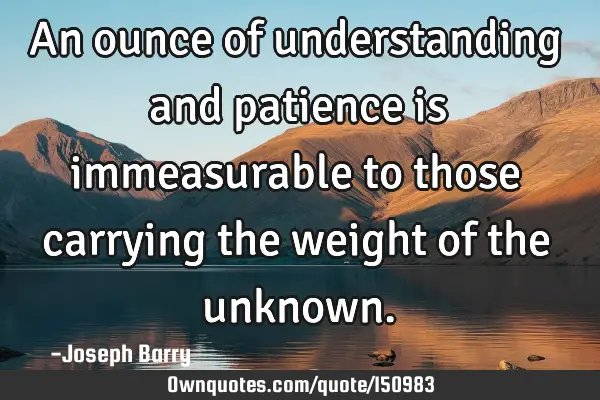 An ounce of understanding and patience is immeasurable to those carrying the weight of the