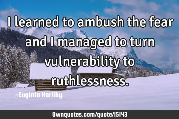 I learned to ambush the fear and I managed to turn vulnerability to