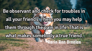 Be observant and check for troubles in all your friends. Then, you may help them through the pain