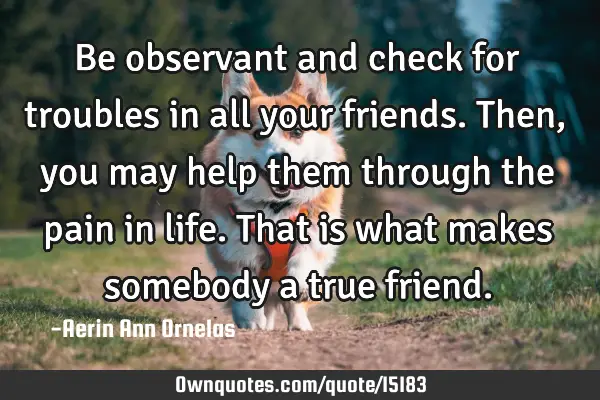 Be observant and check for troubles in all your friends. Then, you may help them through the pain
