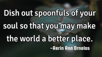 Dish out spoonfuls of your soul so that you may make the world a better place.