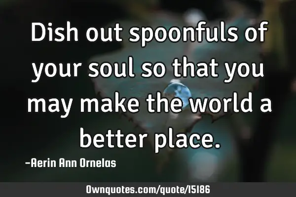 Dish out spoonfuls of your soul so that you may make the world a better