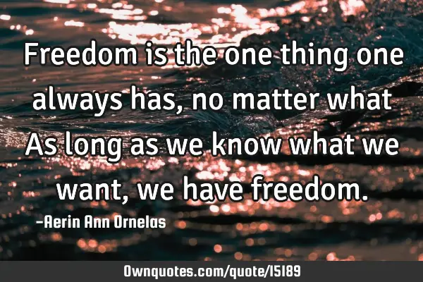 Freedom is the one thing one always has, no matter what As long as we know what we want, we have