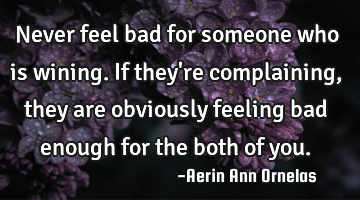 Never feel bad for someone who is wining. If they