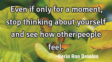 Even if only for a moment, stop thinking about yourself and see how other people feel.