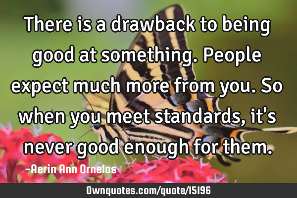 There is a drawback to being good at something. People expect much more from you. So when you meet