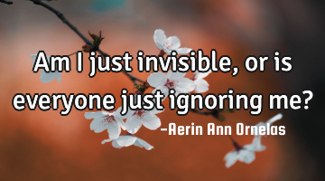 Am I just invisible, or is everyone just ignoring me?
