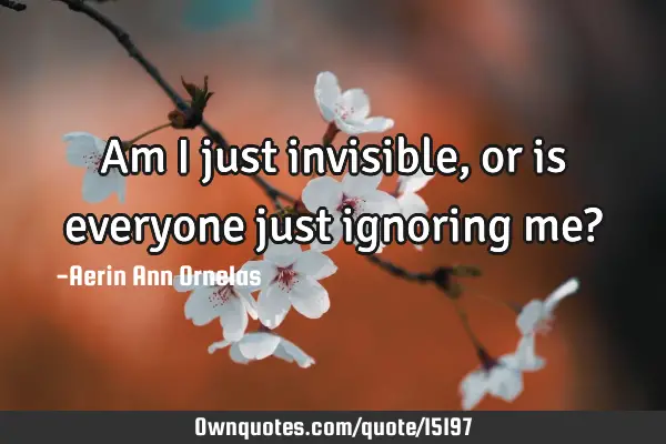 Am I just invisible, or is everyone just ignoring me?