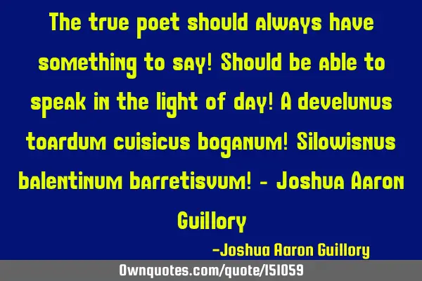The true poet should always have something to say! Should be able to speak in the light of day!