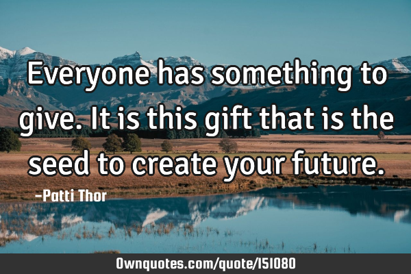 Everyone has something to give. It is this gift that is the seed to create your