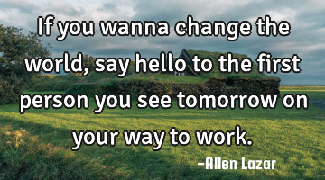 if you wanna change the world, say hello to the first person you see tomorrow on your way to