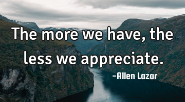 The more we have, the less we appreciate.