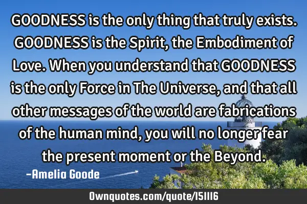 GOODNESS is the only thing that truly exists. GOODNESS is the Spirit, the Embodiment of Love. When