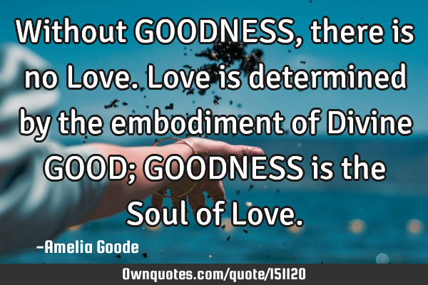 Without GOODNESS, there is no Love. Love is determined by the embodiment of Divine GOOD; GOODNESS