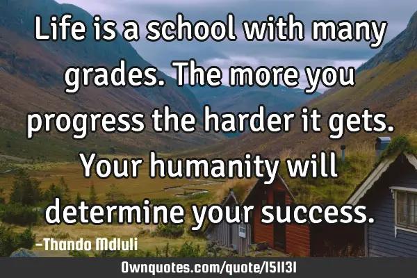 Life is a school with many grades. The more you progress the harder it gets. Your humanity will