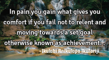 In pain you gain what gives you comfort if you fail not to relent and moving towards a set goal