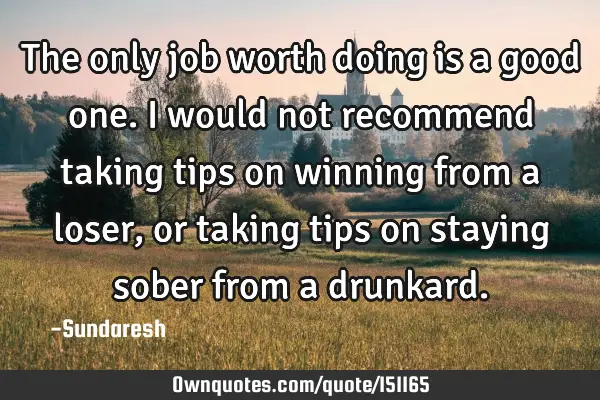The only job worth doing is a good one. I would not recommend taking tips on winning from a loser,