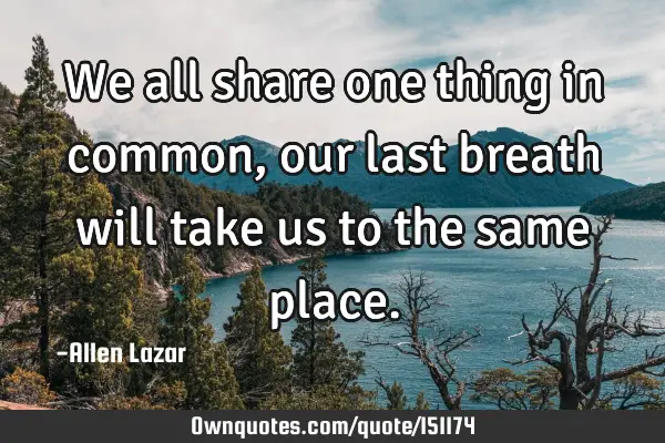 We all share one thing in common, our last breath will take us to the same