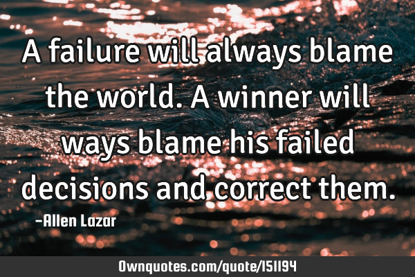 A failure will always blame the world. A winner will ways blame his failed decisions and correct