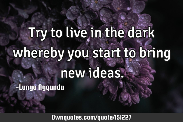Try to live in the dark whereby you start to bring new