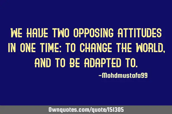 We have two opposing attitudes in one time: to change the world, and to be adapted